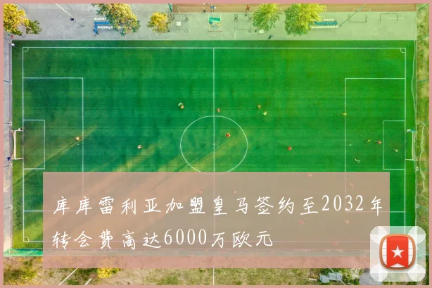 库库雷利亚加盟皇马签约至2032年转会费高达6000万欧元