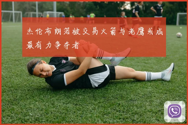 杰伦布朗若被交易火箭与老鹰或成最有力争夺者