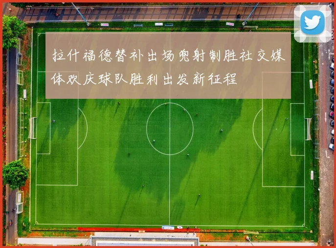拉什福德替补出场兜射制胜社交媒体欢庆球队胜利出发新征程
