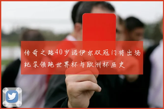 传奇之路40岁诺伊尔双冠门将出场纪录领跑世界杯与欧洲杯历史