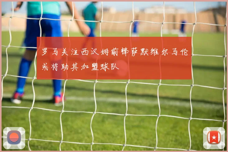 罗马关注西汉姆前锋萨默维尔马伦或将助其加盟球队