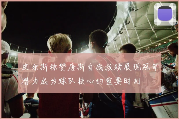 皮尔斯称赞唐斯自我救赎展现冠军潜力成为球队核心的重要时刻