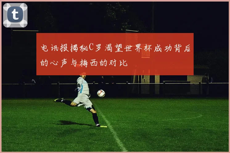 电讯报揭秘C罗渴望世界杯成功背后的心声与梅西的对比