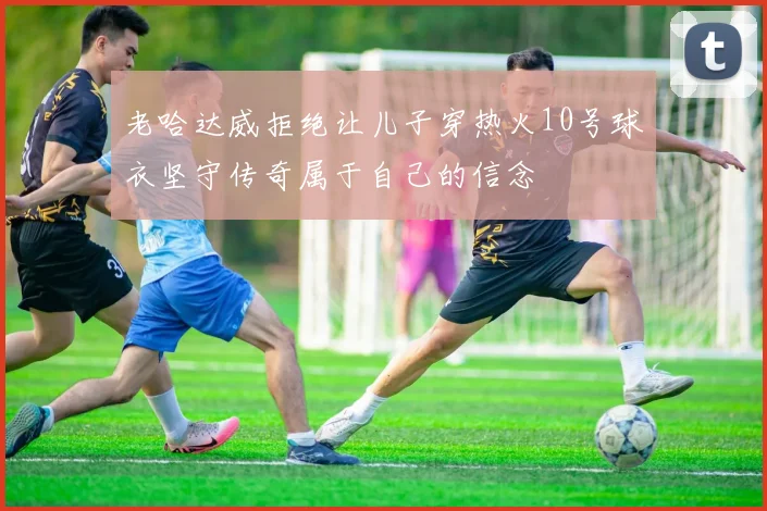 老哈达威拒绝让儿子穿热火10号球衣坚守传奇属于自己的信念