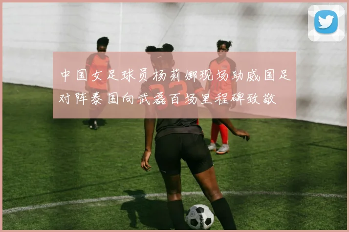 中国女足球员杨莉娜现场助威国足对阵泰国向武磊百场里程碑致敬