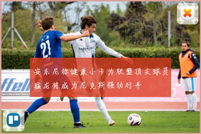 安东尼称健康小卡为联盟顶尖球员猛龙将成为尼克斯强劲对手