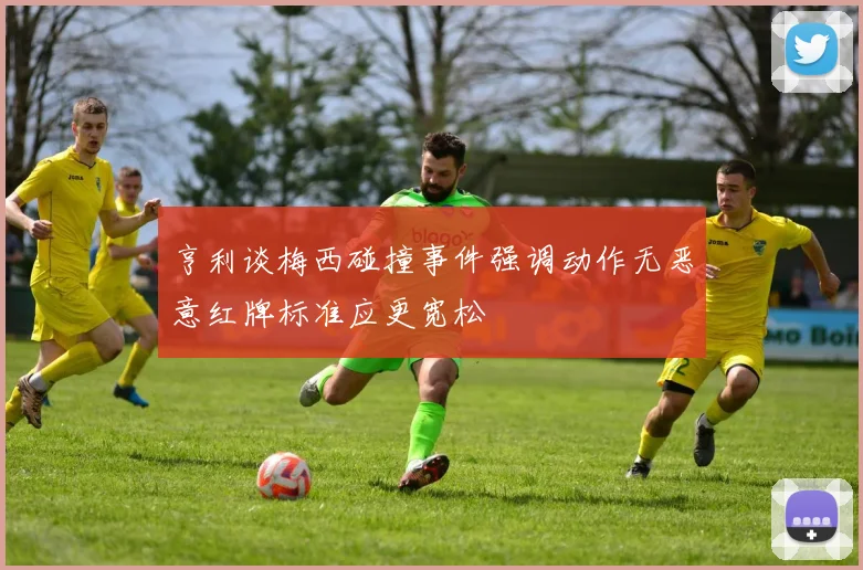 亨利谈梅西碰撞事件强调动作无恶意红牌标准应更宽松