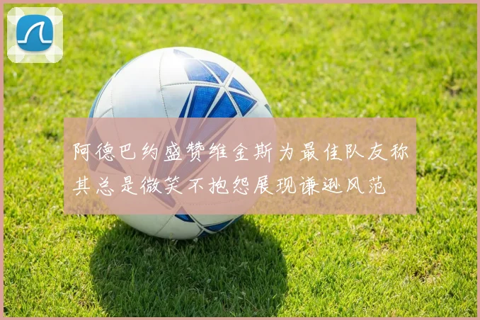 阿德巴约盛赞维金斯为最佳队友称其总是微笑不抱怨展现谦逊风范