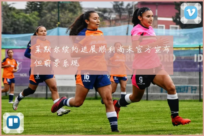 莱默尔续约进展顺利尚未官方宣布但前景乐观