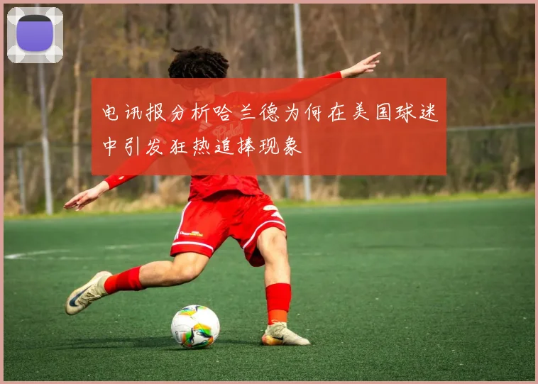电讯报分析哈兰德为何在美国球迷中引发狂热追捧现象