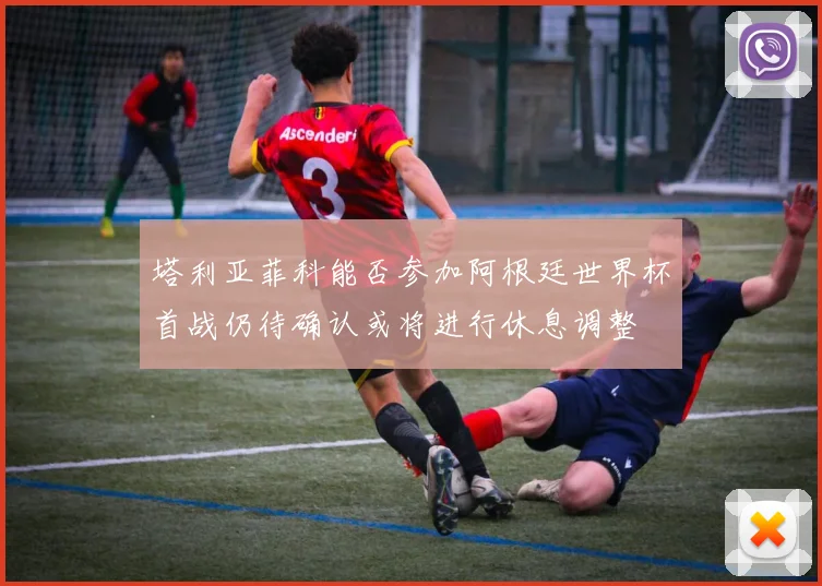塔利亚菲科能否参加阿根廷世界杯首战仍待确认或将进行休息调整