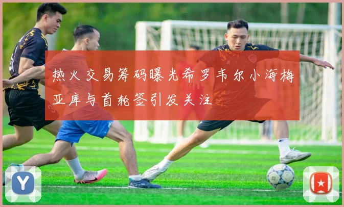 热火交易筹码曝光希罗韦尔小海梅亚库与首轮签引发关注