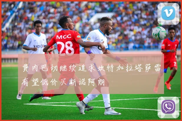 费内巴切继续追求坎特加拉塔萨雷有望低价买断诺阿朗