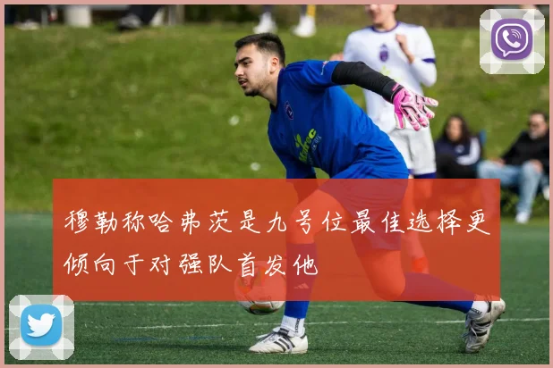 穆勒称哈弗茨是九号位最佳选择更倾向于对强队首发他