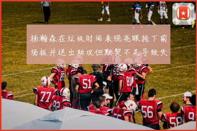 杨瀚森在垃圾时间表现亮眼抢下前场板并送出助攻但默契不足导致失误