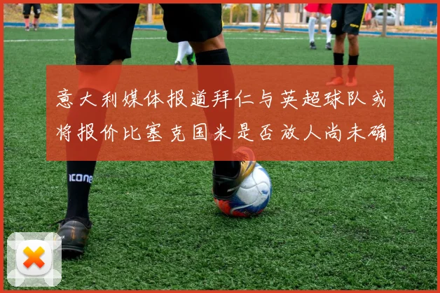 意大利媒体报道拜仁与英超球队或将报价比塞克国米是否放人尚未确定
