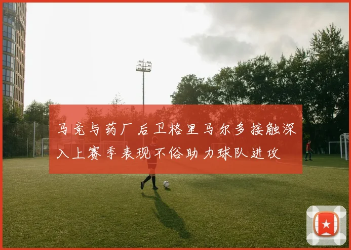 马竞与药厂后卫格里马尔多接触深入上赛季表现不俗助力球队进攻