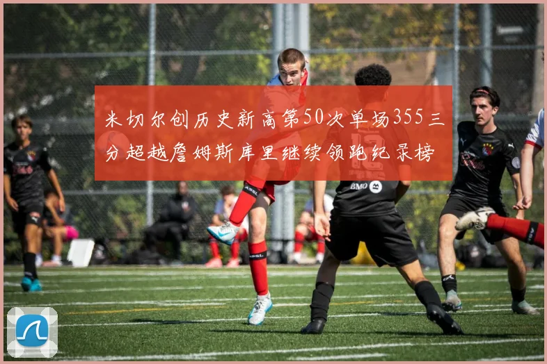 米切尔创历史新高第50次单场355三分超越詹姆斯库里继续领跑纪录榜