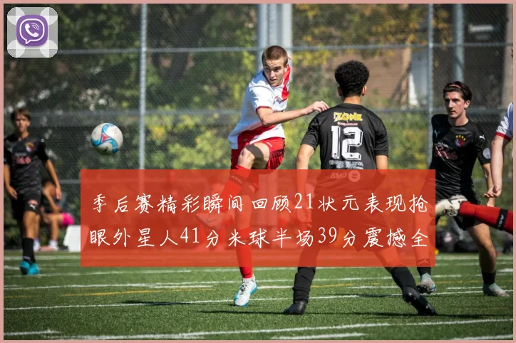 季后赛精彩瞬间回顾21状元表现抢眼外星人41分米球半场39分震撼全场