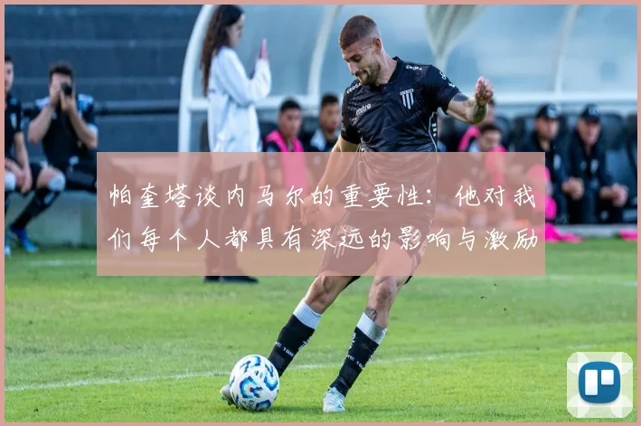 帕奎塔谈内马尔的重要性：他对我们每个人都具有深远的影响与激励