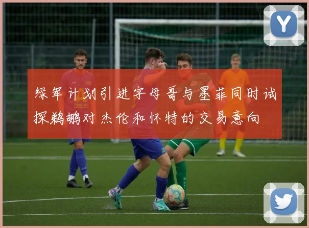 绿军计划引进字母哥与墨菲同时试探鹈鹕对杰伦和怀特的交易意向