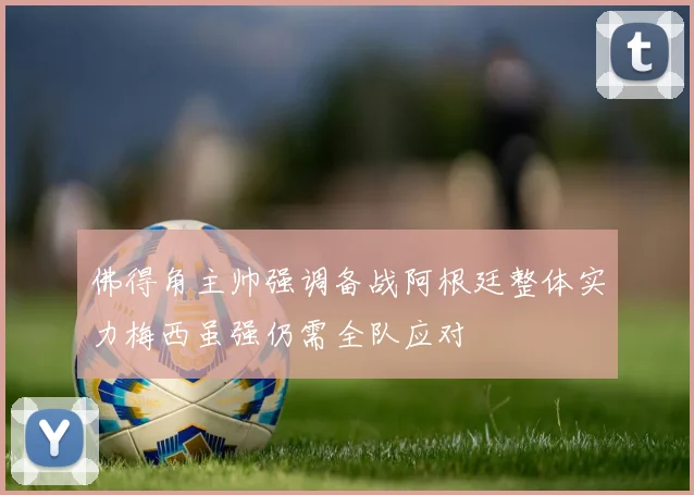 佛得角主帅强调备战阿根廷整体实力梅西虽强仍需全队应对