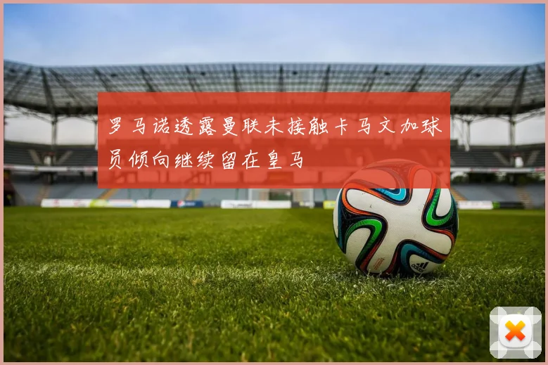 罗马诺透露曼联未接触卡马文加球员倾向继续留在皇马