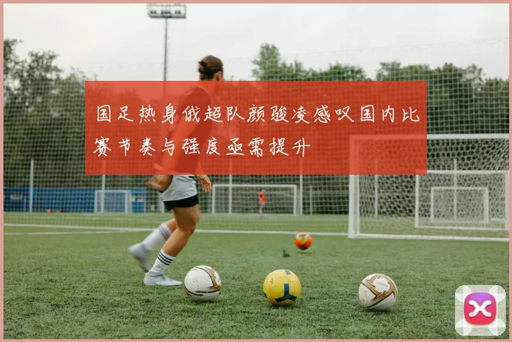 国足热身俄超队颜骏凌感叹国内比赛节奏与强度亟需提升