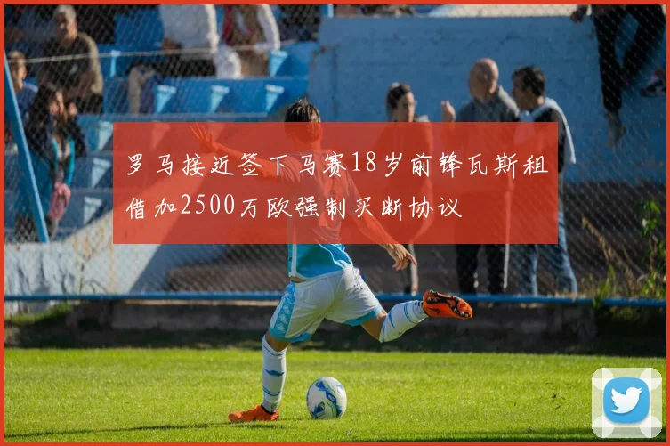 罗马接近签下马赛18岁前锋瓦斯租借加2500万欧强制买断协议