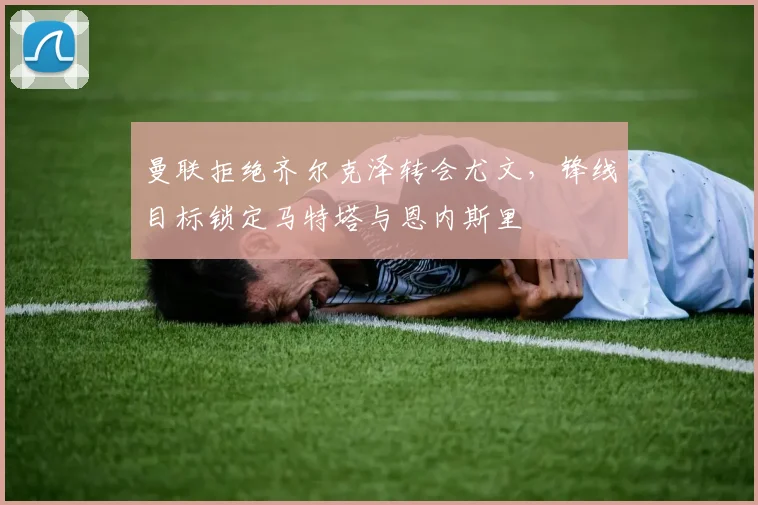 曼联拒绝齐尔克泽转会尤文，锋线目标锁定马特塔与恩内斯里
