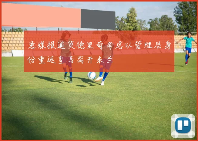 意媒报道莫德里奇考虑以管理层身份重返皇马离开米兰