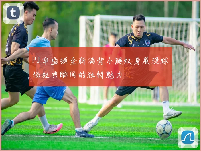 PJ华盛顿全新满背小腿纹身展现球场经典瞬间的独特魅力