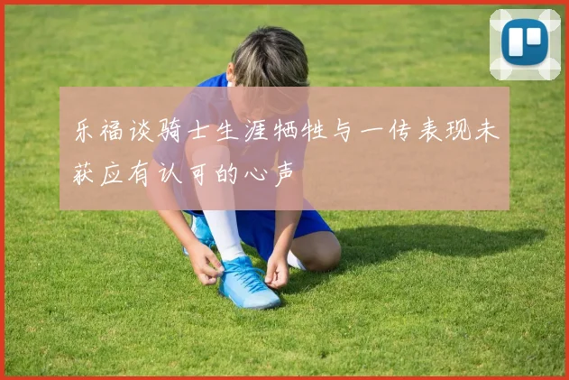 乐福谈骑士生涯牺牲与一传表现未获应有认可的心声