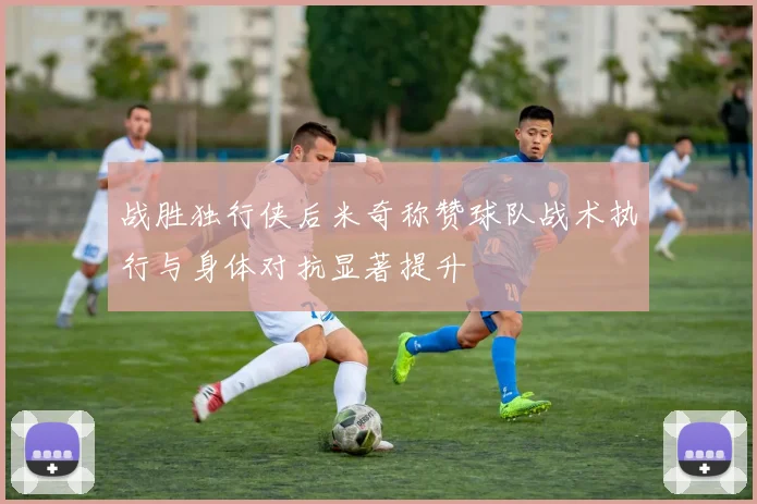 战胜独行侠后米奇称赞球队战术执行与身体对抗显著提升