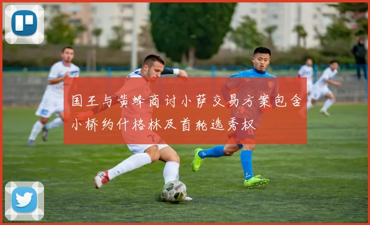 国王与黄蜂商讨小萨交易方案包含小桥约什格林及首轮选秀权