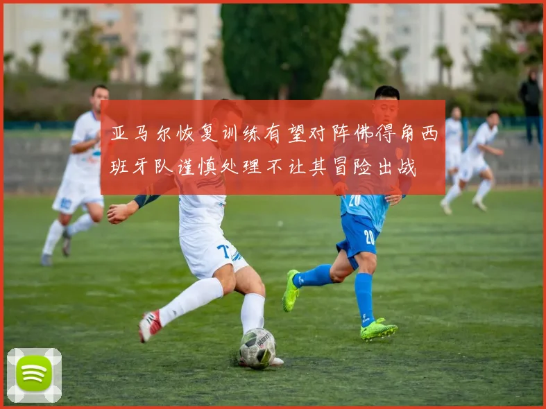 亚马尔恢复训练有望对阵佛得角西班牙队谨慎处理不让其冒险出战