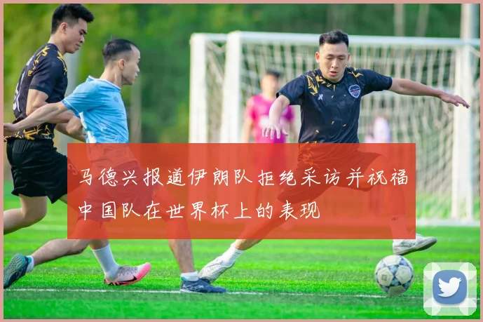 马德兴报道伊朗队拒绝采访并祝福中国队在世界杯上的表现