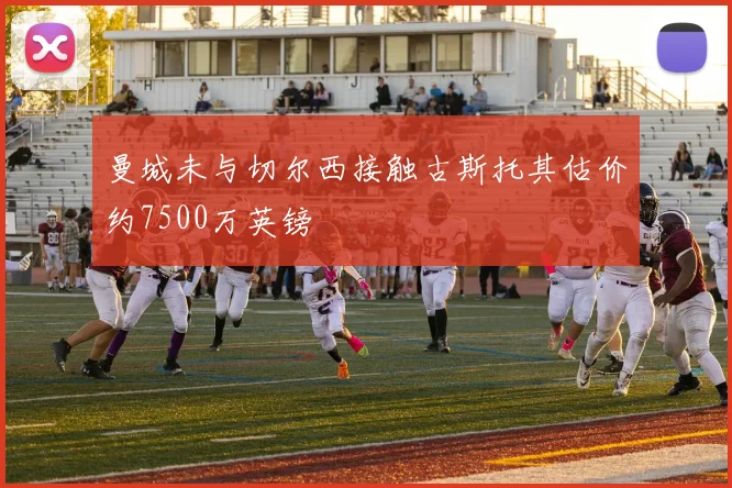曼城未与切尔西接触古斯托其估价约7500万英镑
