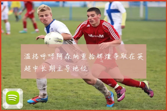 温格呼吁阿森纳重拾辉煌争取在英超中长期主导地位
