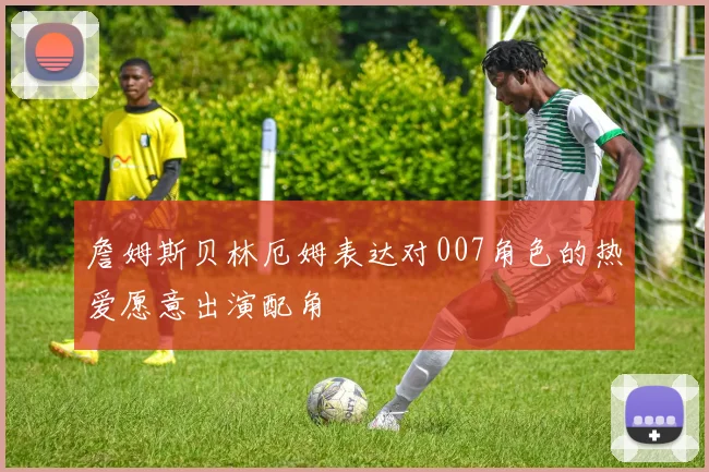 詹姆斯贝林厄姆表达对007角色的热爱愿意出演配角