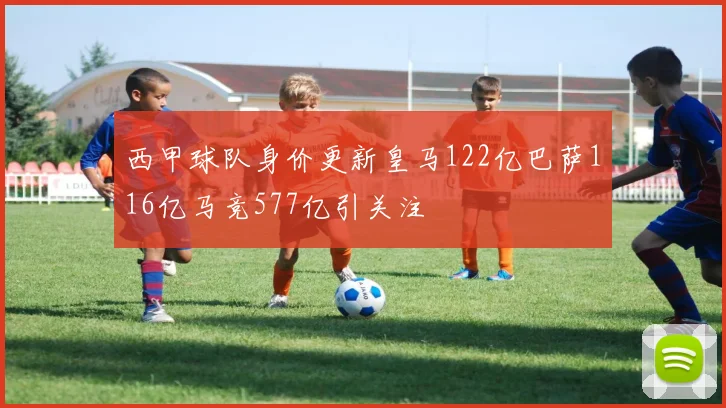 西甲球队身价更新皇马122亿巴萨116亿马竞577亿引关注